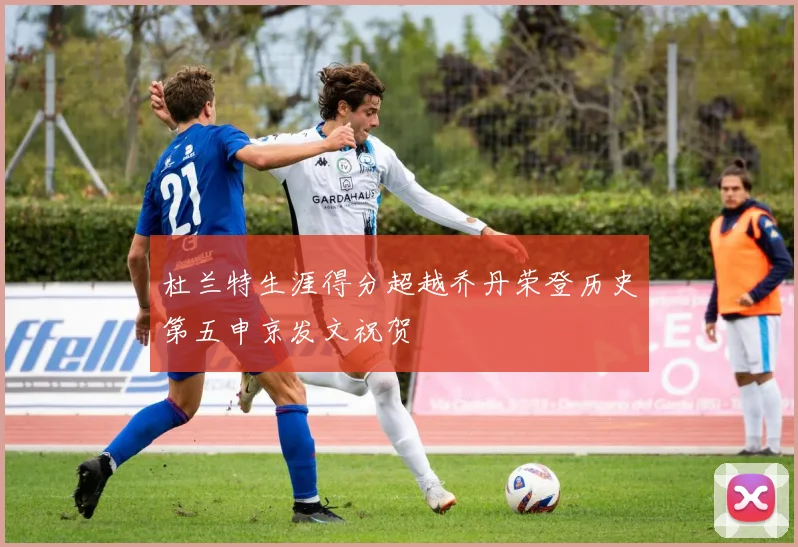 杜兰特生涯得分超越乔丹荣登历史第五申京发文祝贺