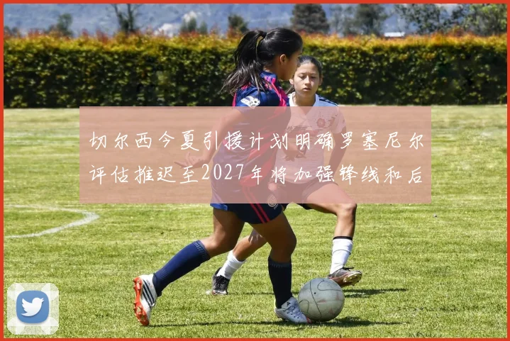 切尔西今夏引援计划明确罗塞尼尔评估推迟至2027年将加强锋线和后防线