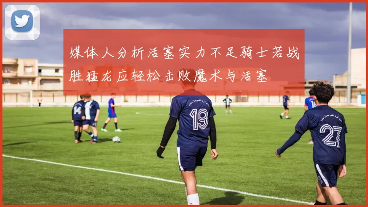 媒体人分析活塞实力不足骑士若战胜猛龙应轻松击败魔术与活塞