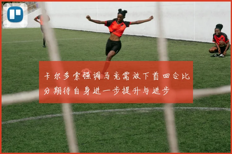 卡尔多索强调马竞需放下首回合比分期待自身进一步提升与进步