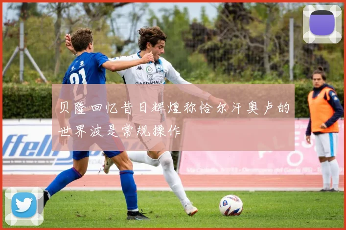 贝隆回忆昔日辉煌称恰尔汗奥卢的世界波是常规操作