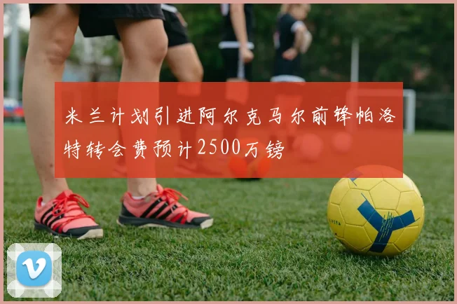米兰计划引进阿尔克马尔前锋帕洛特转会费预计2500万镑