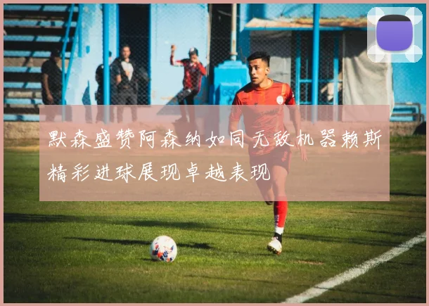 默森盛赞阿森纳如同无敌机器赖斯精彩进球展现卓越表现