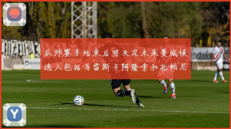 瓜帅赛季结束后将决定未来曼城候选人包括马雷斯卡阿隆索和孔帕尼