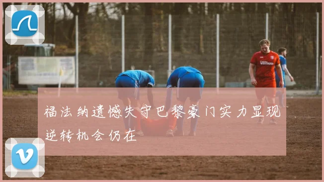 福法纳遗憾失守巴黎豪门实力显现逆转机会仍在
