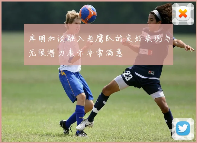 库明加谈融入老鹰队的良好表现与无限潜力表示非常满意