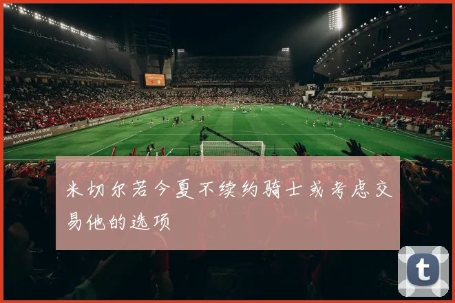 米切尔若今夏不续约骑士或考虑交易他的选项