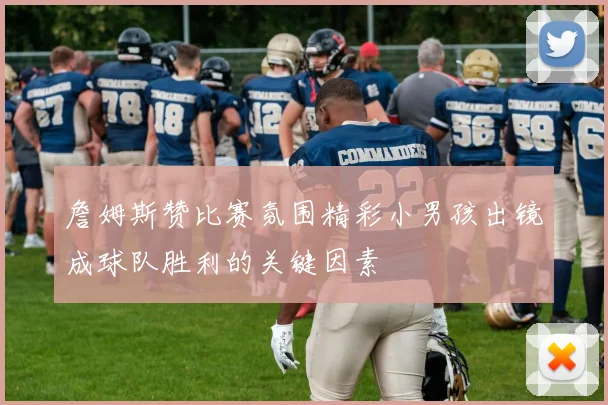 詹姆斯赞比赛氛围精彩小男孩出镜成球队胜利的关键因素
