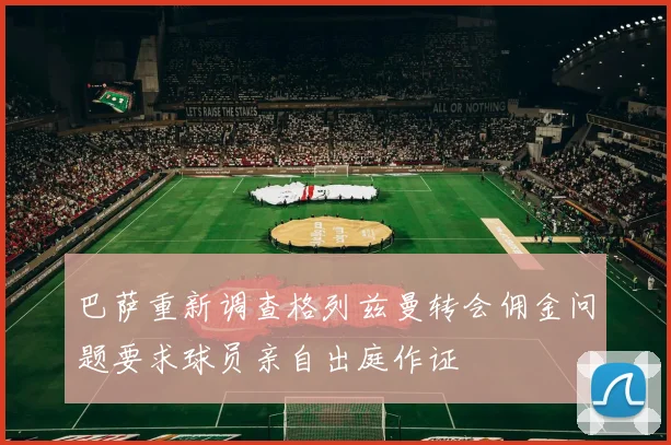 巴萨重新调查格列兹曼转会佣金问题要求球员亲自出庭作证